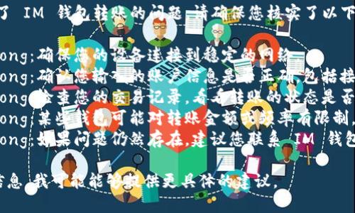 很抱歉，但看起來您遇到了 IM 錢包轉(zhuǎn)賬的問題。請(qǐng)確保您核實(shí)了以下幾點(diǎn)：

1. strong網(wǎng)絡(luò)連接/strong：確保您的設(shè)備連接到穩(wěn)定的網(wǎng)絡(luò)。
2. strong賬戶信息/strong：確認(rèn)您輸入的賬戶信息是否正確，包括接收方的地址和轉(zhuǎn)賬金額。
3. strong轉(zhuǎn)賬狀態(tài)/strong：檢查您的交易記錄，看看轉(zhuǎn)賬的狀態(tài)是否顯示為“處理中”。
4. strong錢包限制/strong：某些錢包可能對(duì)轉(zhuǎn)賬金額或頻率有限制，檢查相關(guān)政策和條款。
5. strong客服支持/strong：如果問題仍然存在，建議您聯(lián)系 IM 錢包的客服以獲取更多幫助。

如果您能提供更詳細(xì)的信息，我可能能夠提供更具體的建議。